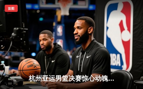 杭州亚运男篮决赛惊心动魄 中国队1分险胜菲律宾成功卫冕