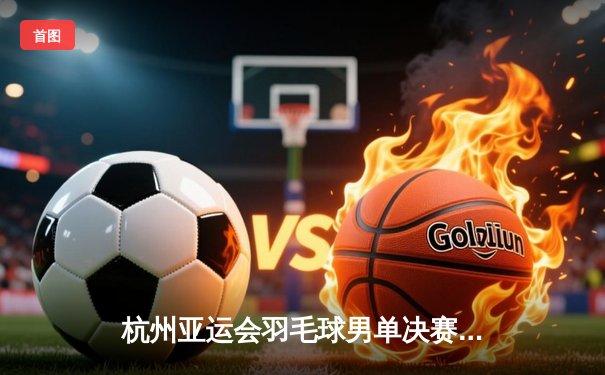 杭州亚运会羽毛球男单决赛：石宇奇鏖战三局力克日本名将奈良冈功大，为中国队摘得第187金