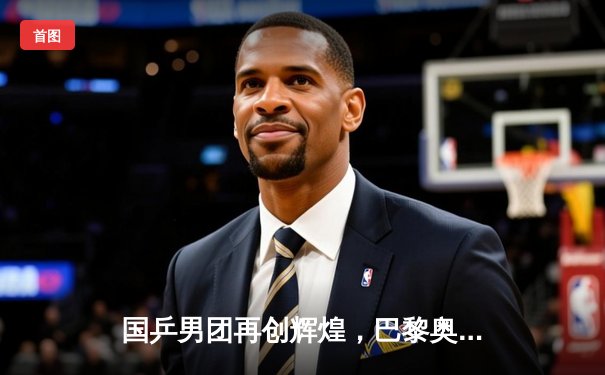 国乒男团再创辉煌，巴黎奥运会三连冠卫冕成功