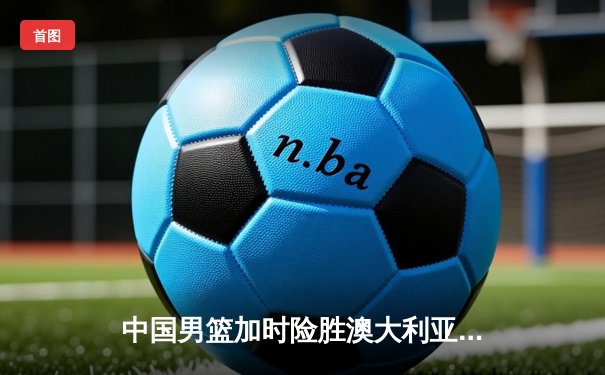 中国男篮加时险胜澳大利亚 周琦28+15制霸内线