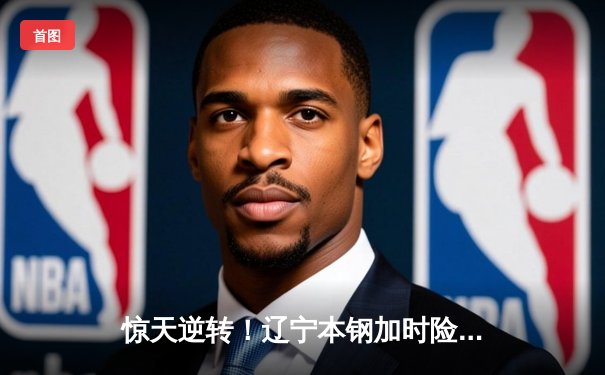 惊天逆转！辽宁本钢加时险胜广东宏远 CBA半决赛战至终章