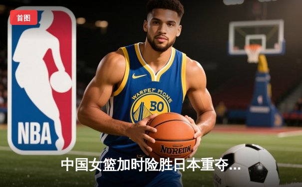 中国女篮加时险胜日本重夺亚洲杯，韩旭26+10荣膺MVP