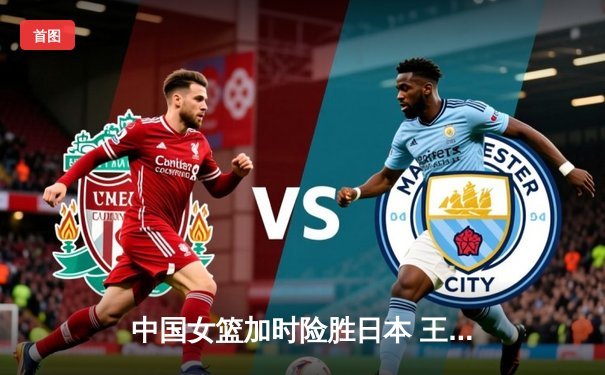中国女篮加时险胜日本 王思雨决胜时刻连得6分夺亚洲杯冠军